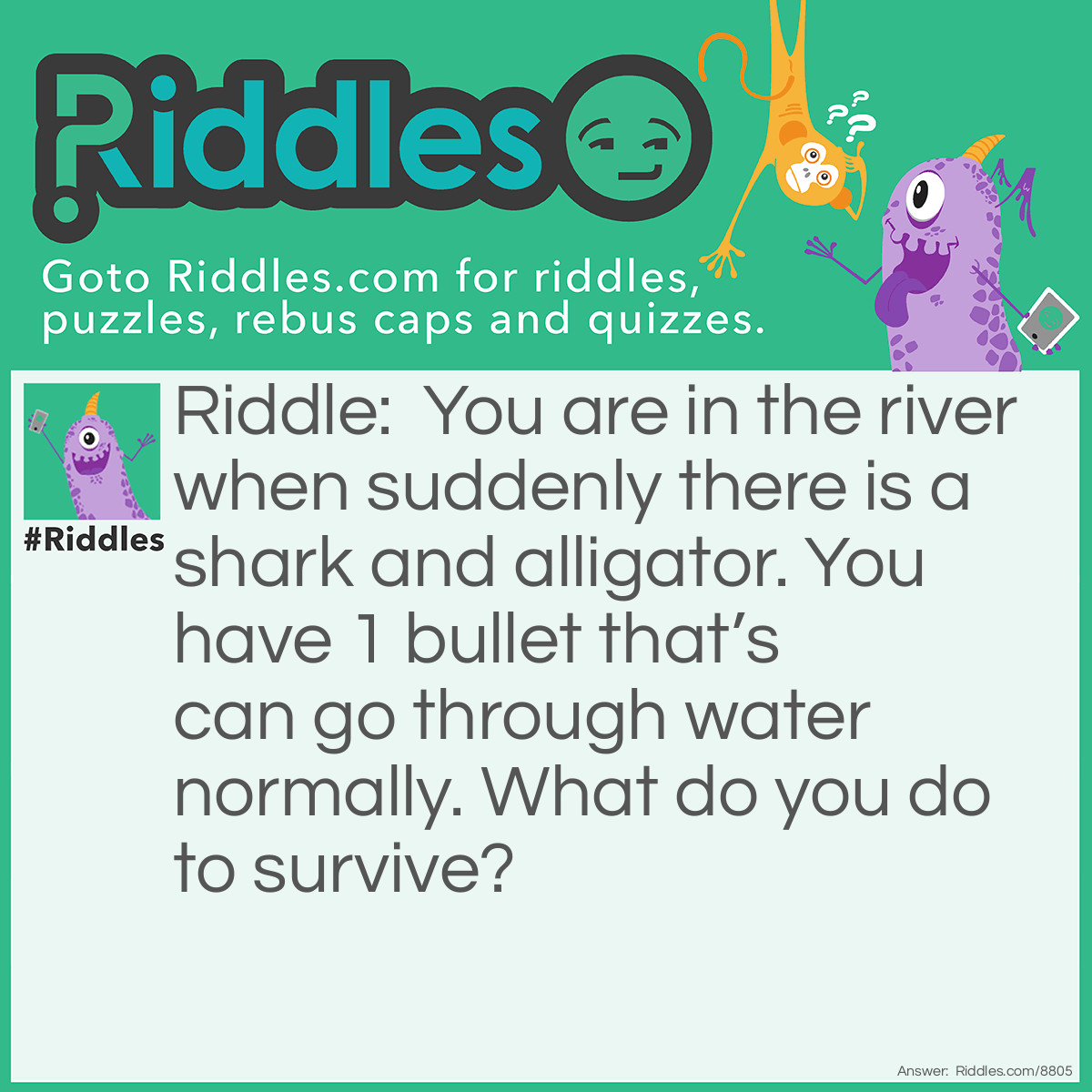 Riddle: You are in the river when suddenly there is a shark and alligator. You have 1 bullet that's can go through water normally. What do you do to survive? Answer: You shoot the alligator because there are no sharks in a rivers.