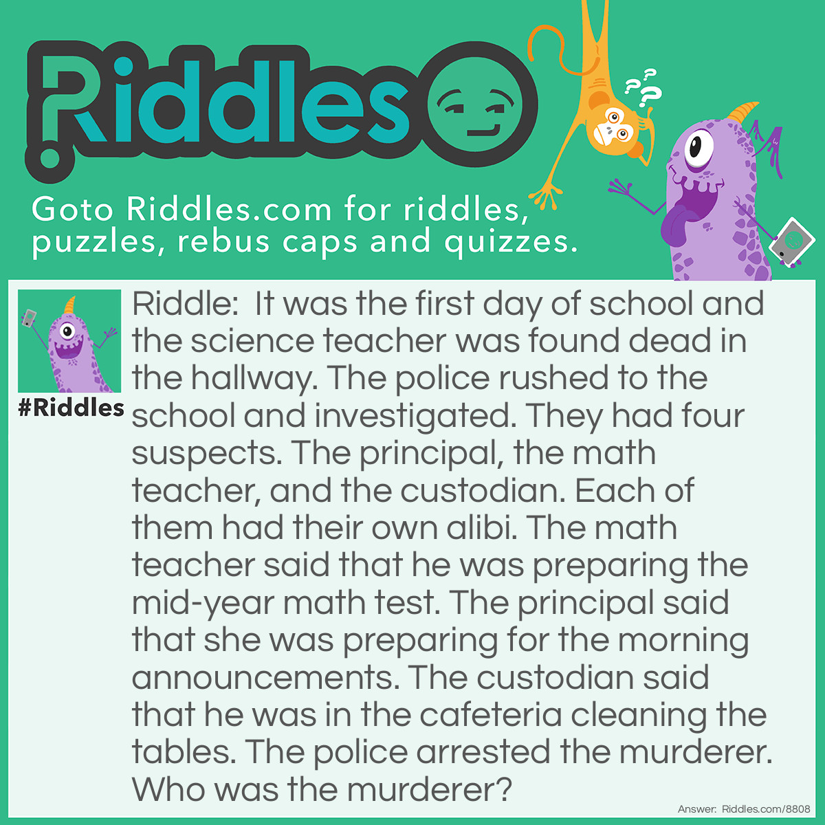 Riddle: It was the first day of school and the science teacher was found dead in the hallway. The police rushed to the school and investigated. They had four suspects. The principal, the math teacher, and the custodian. Each of them had their own alibi. The math teacher said that he was preparing the mid-year math test. The principal said that she was preparing for the morning announcements. The custodian said that he was in the cafeteria cleaning the tables. The police arrested the murderer. Who was the murderer? Answer: The math teacher. He said that he was preparing the mid-year math test. And it was only the first day of school.