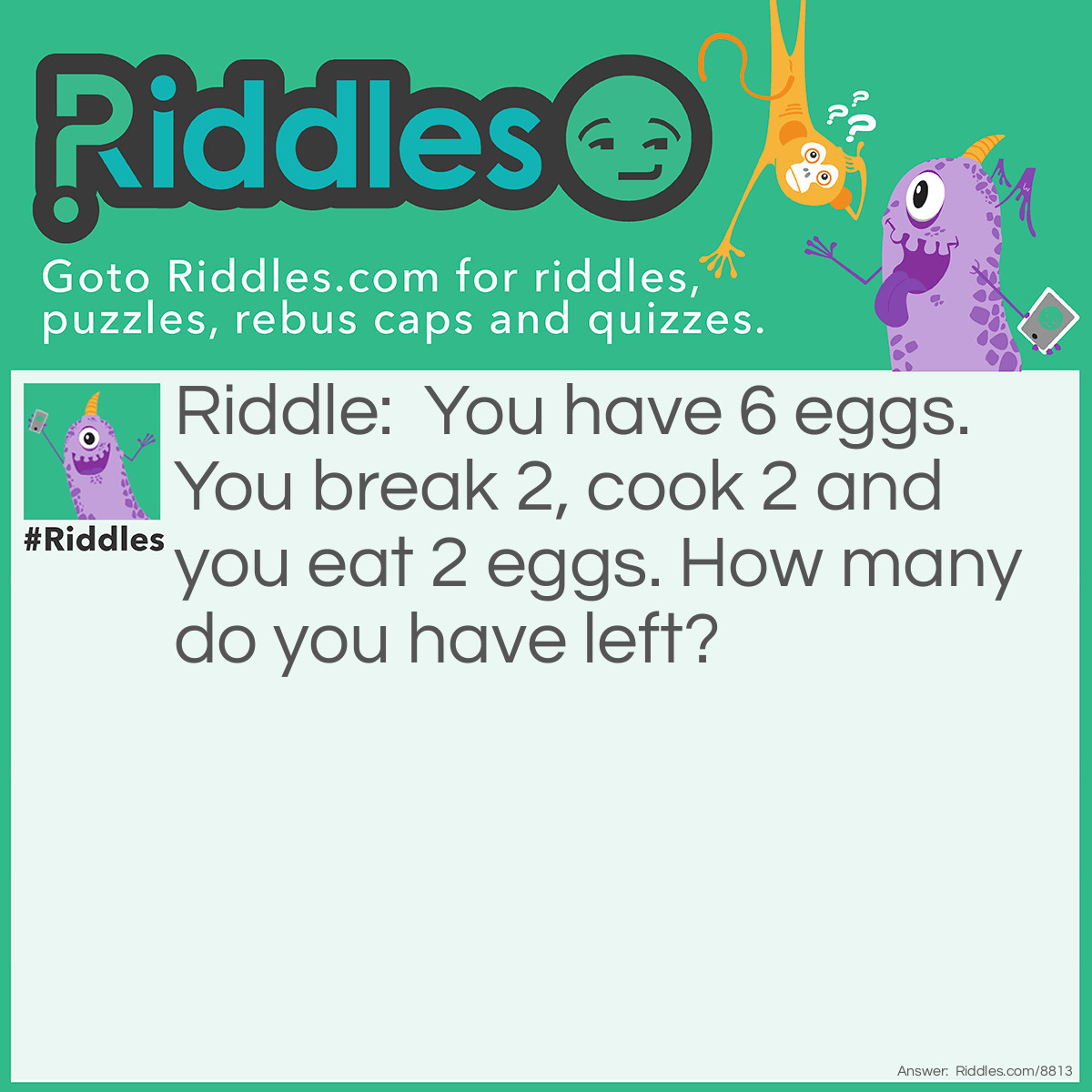 Riddle: You have 6 eggs.You break 2, cook 2 and you eat 2 eggs. How many do you have left? Answer: 4. The 2 you break are the ones you cook, which are the ones you eat.