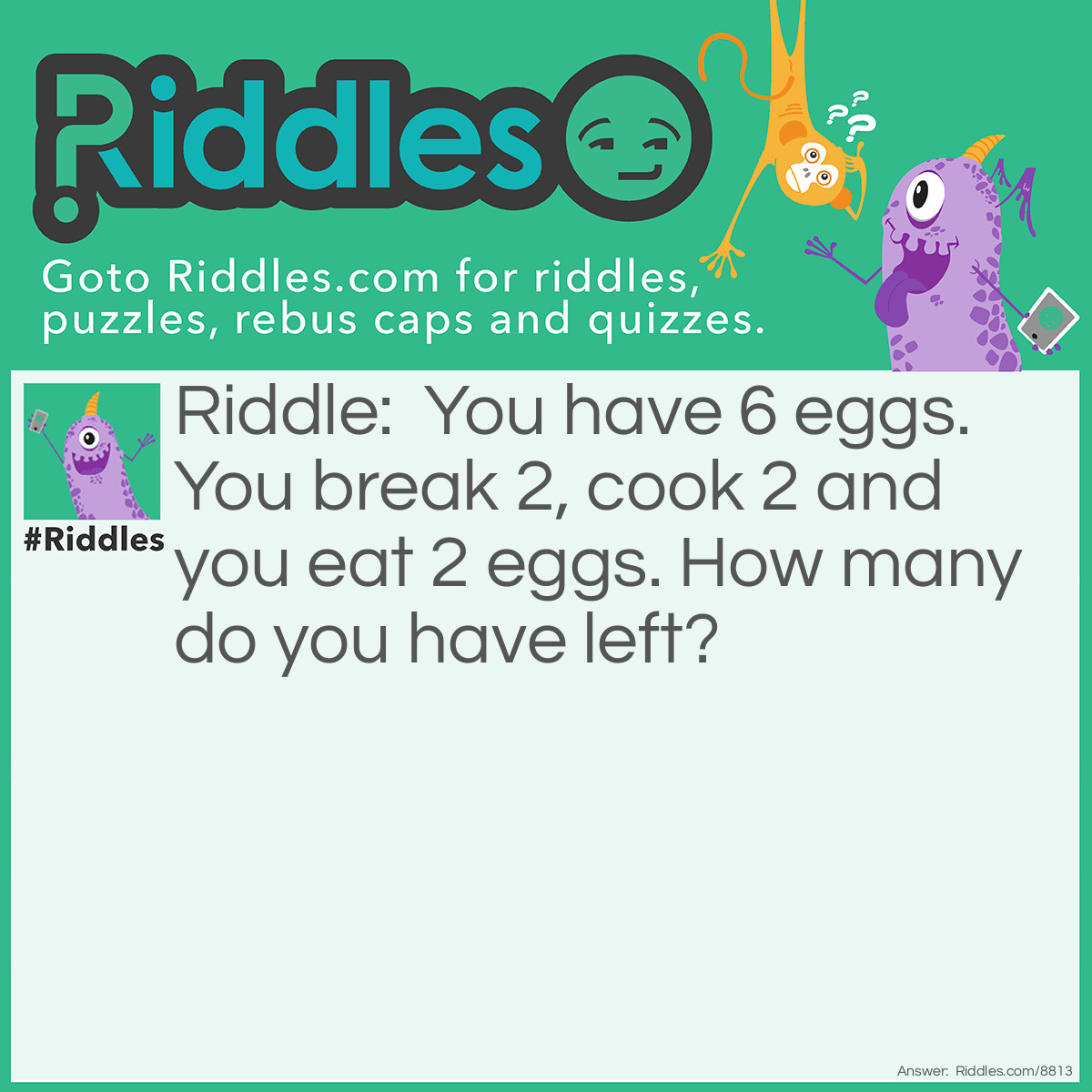 Riddle: You have 6 eggs. You break 2, cook 2 and you eat 2 eggs. How many do you have left? Answer: 4. The 2 you break are the ones you cook, which are the ones you eat.