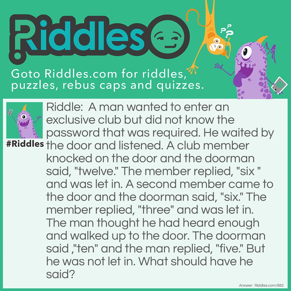 Riddle: A man wanted to enter an exclusive club but did not know the password that was required. He waited by the door and listened. A club member knocked on the door and the doorman said, "twelve." The member replied, "six " and was let in. A second member came to the door and the doorman said, "six." The member replied, "three" and was let in. The man thought he had heard enough and walked up to the door. The doorman said ,"ten" and the man replied, "five." But he was not let in. What should have he said? Answer: Three. The doorman lets in those who answer with the number of letters in the word the doorman says.