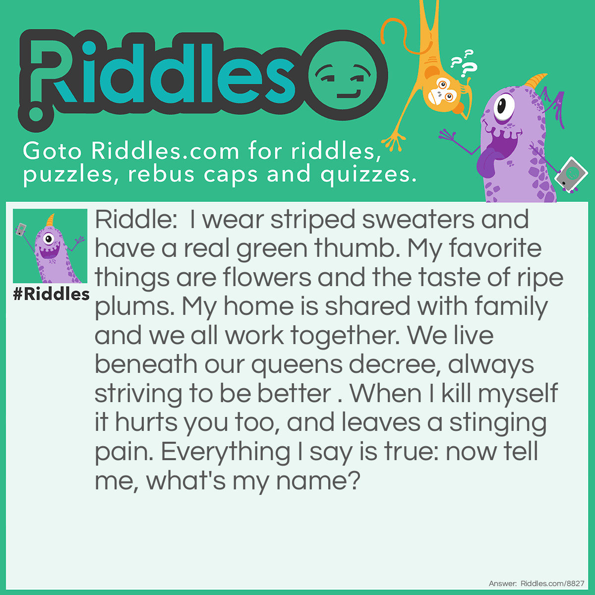 Riddle: I wear striped sweaters and have a real green thumb. My favorite things are flowers and the taste of ripe plums. My home is shared with family and we all work together. We live beneath our queens decree, always striving to be better . When I kill myself it hurts you too, and leaves a stinging pain. Everything I say is true: now tell me, what's my name? Answer: Bee.