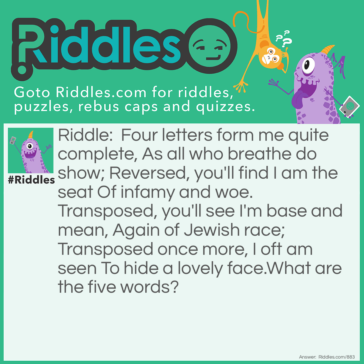 Riddle: Four letters form me quite complete, As all who breathe do show; Reversed, you'll find I am the seat Of infamy and woe. Transposed, you'll see I'm base and mean, Again of Jewish race; Transposed once more, I oft am seen To hide a lovely face.
What are the five words? Answer: Live, evil, vile, Levi, veil.
<div class="chapter"> </div>