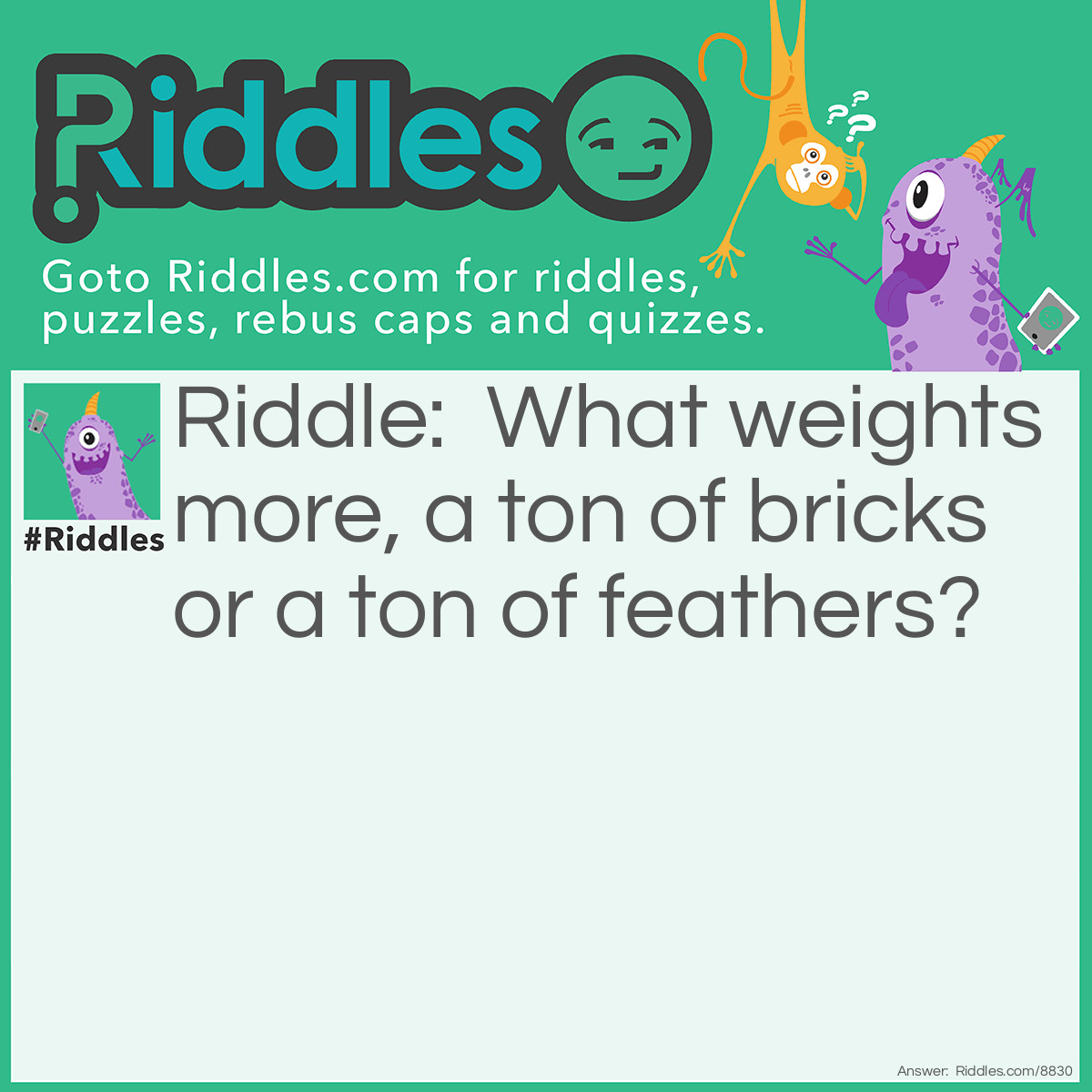 Riddle: What weights more, a ton of bricks or a ton of feathers? Answer: They both weight a ton!