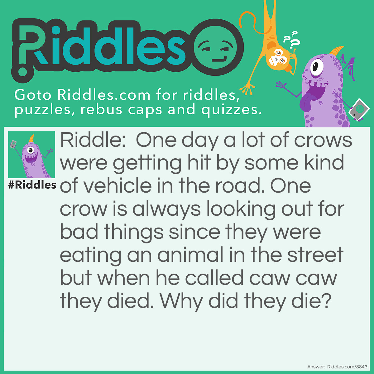 Riddle: One day a lot of crows were getting hit by some kind of vehicle in the road. One crow is always looking out for bad things since they were eating an animal in the street but when he called caw caw they died. Why did they die? Answer: The crow said Caw Caw not motorcycle motorclycle