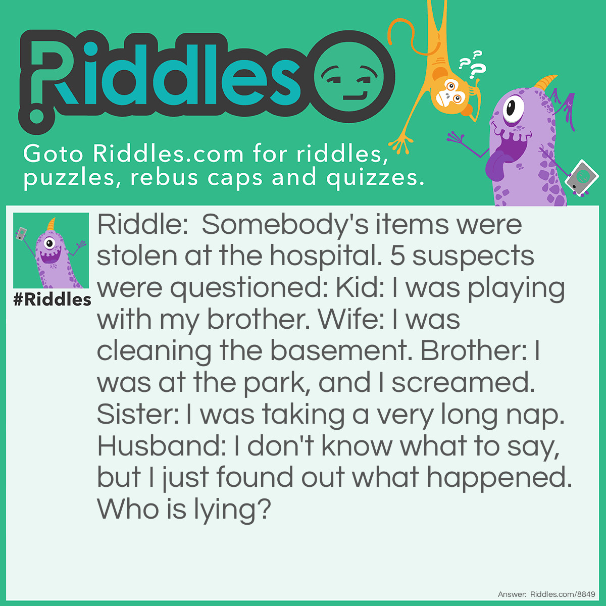 Riddle: Somebody's items were stolen at the hospital. 5 suspects were questioned: Kid: I was playing with my brother. Wife: I was cleaning the basement. Brother: I was at the park, and I screamed. Sister: I was taking a very long nap. Husband: I don't know what to say, but I just found out what happened. Who is lying? Answer: The wife and brother. First of all, why would a wife clean a room? Second of all, who should scream when they don't see anything?