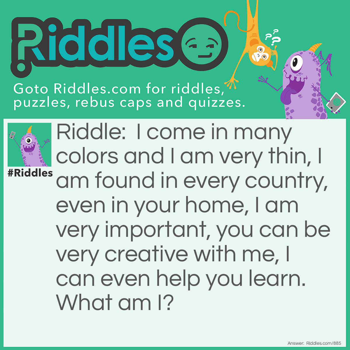 Riddle: I come in many colors and I am very thin, I am found in every country, even in your home, I am very important, you can be very creative with me, I can even help you learn.
What am I? Answer: Paper!