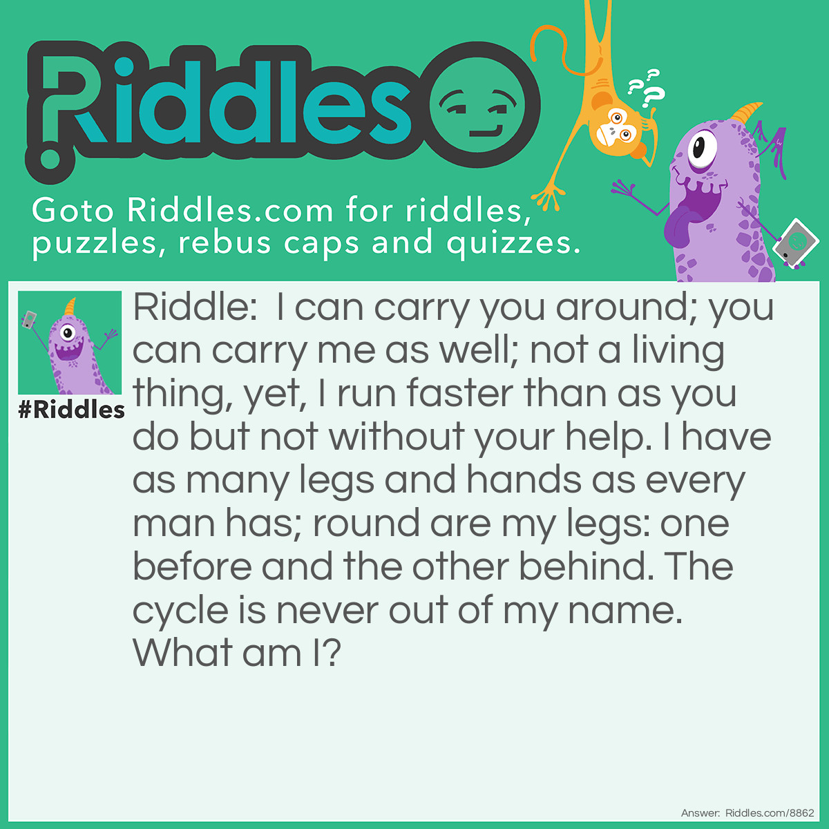 Riddle: I can carry you around; you can carry me as well; not a living thing, yet, I run faster than as you do but not without your help. I have as many legs and hands as every man has; round are my legs: one before and the other behind. The cycle is never out of my name. What am I? Answer: Bicycle.