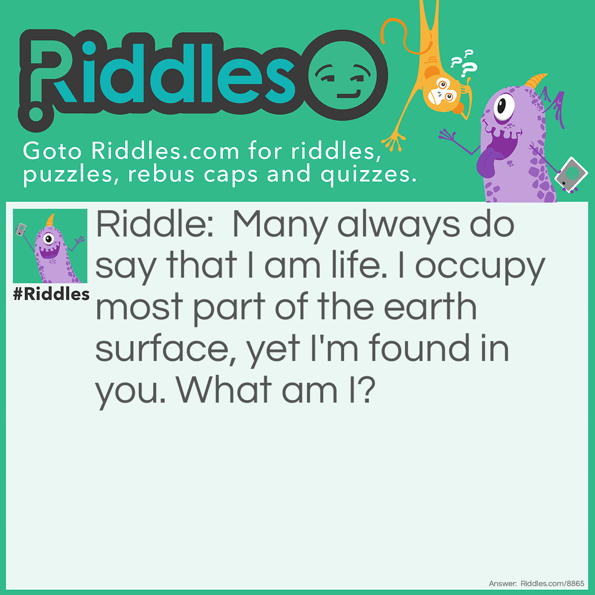 Riddle: Many always do say that I am life. I occupy most part of the earth surface, yet I'm found in you. What am I? Answer: Water.