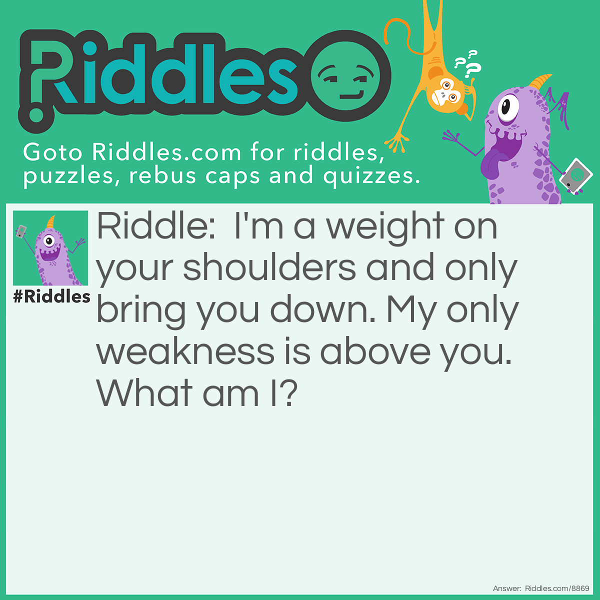 Riddle: I'm a weight on your shoulders and only bring you down. My only weakness is above you. What am I? Answer: Gravity.