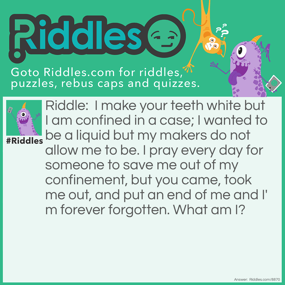 Riddle: I make your teeth white but I am confined in a case; I wanted to be a liquid but my makers do not allow me to be. I pray every day for someone to save me out of my confinement, but you came, took me out, and put an end of me and I'm forever forgotten. What am I? Answer: Tooth paste.