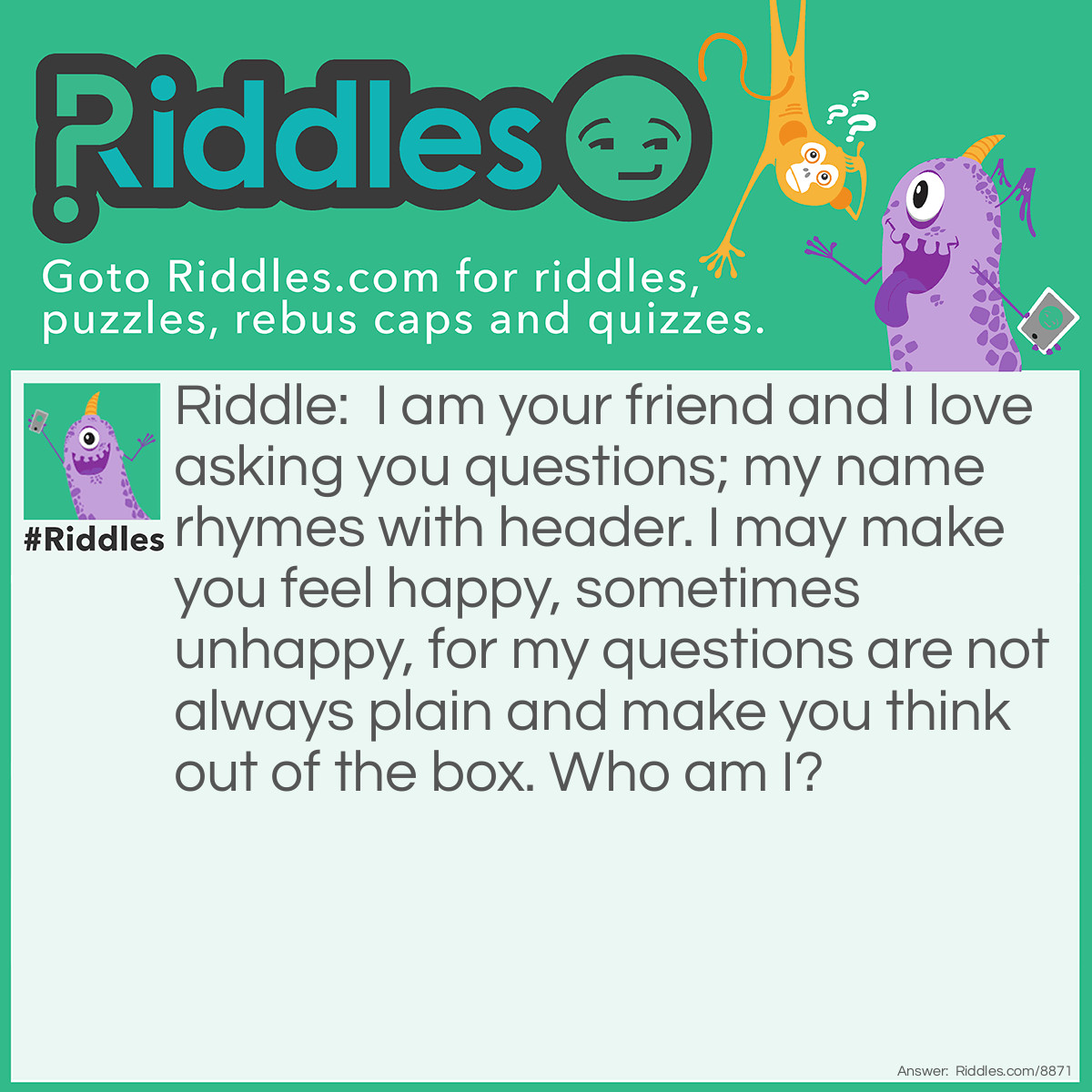 Riddle: I am your friend and I love asking you questions; my name rhymes with header. I may make you feel happy, sometimes unhappy, for my questions are not always plain and make you think out of the box. Who am I? Answer: A Riddler