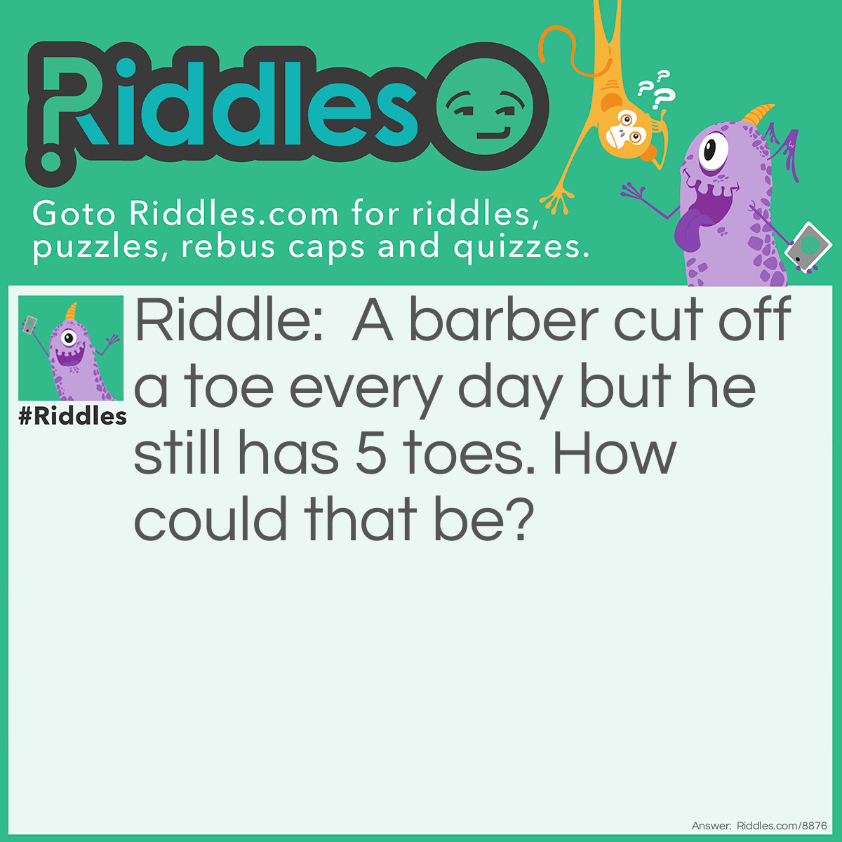 Riddle: A barber cut off a toe every day but he still has 5 toes. How could that be? Answer: He cut of somebody eles toe.