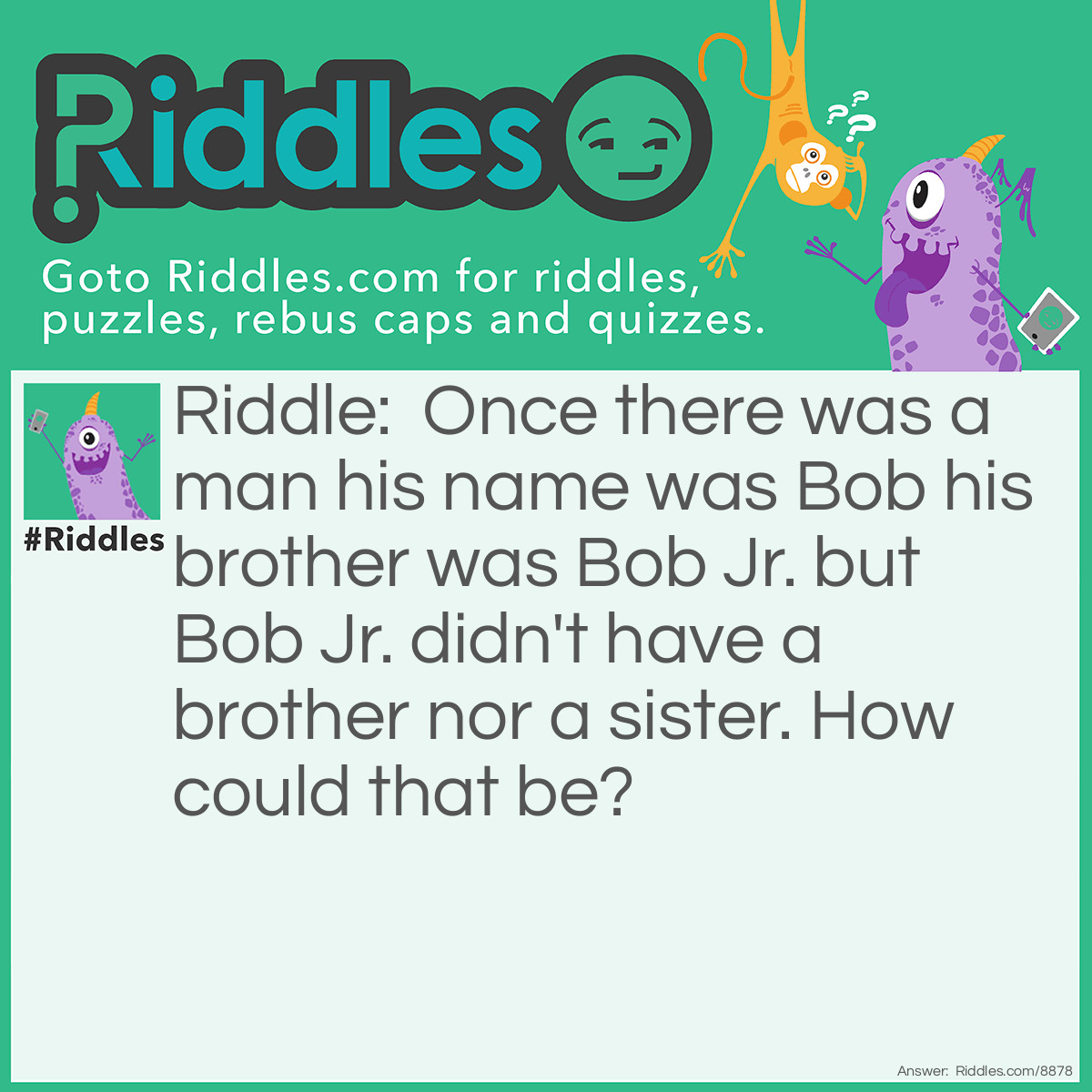 Riddle: Once there was a man his name was Bob his brother was Bob Jr. but Bob Jr. didn't have a brother nor a sister. How could that be? Answer: Because Bob is a stuffed human and Bob Jr. didn't have a brother so he pretended to have a brother.