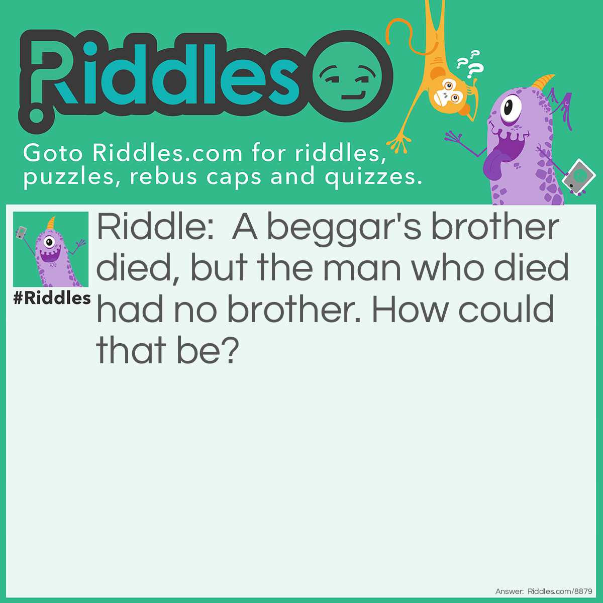 Riddle: A beggar's brother died, but the man who died had no brother. How could that be? Answer: The beggar's was a sister.
