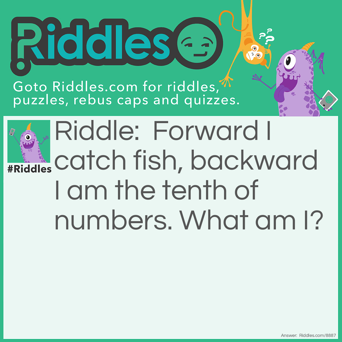 Riddle: Forward I catch fish, backward I am the tenth of numbers. What am I? Answer: Net.