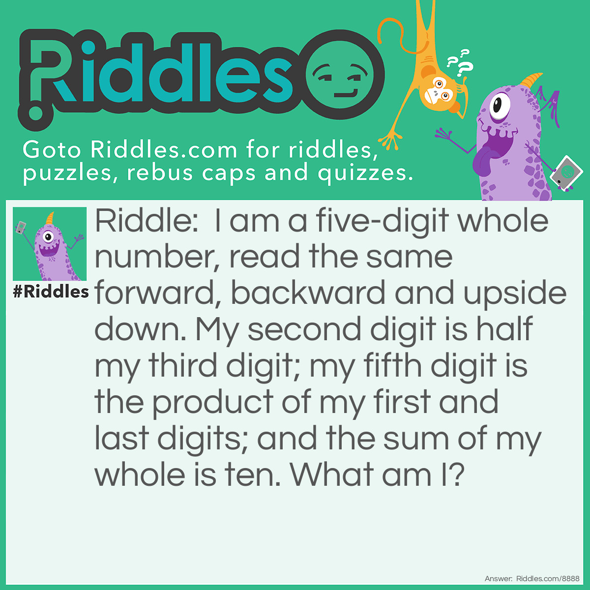 Riddle: I am a five-digit whole number, read the same forward, backward and upside down. My second digit is half my third digit; my fifth digit is the product of my first and last digits; and the sum of my whole is ten. What am I? Answer: 10801