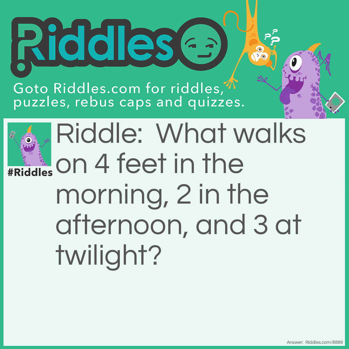 Riddle: What walks on 4 feet in the morning, 2 in the afternoon, and 3 at twilight? Answer: Man.