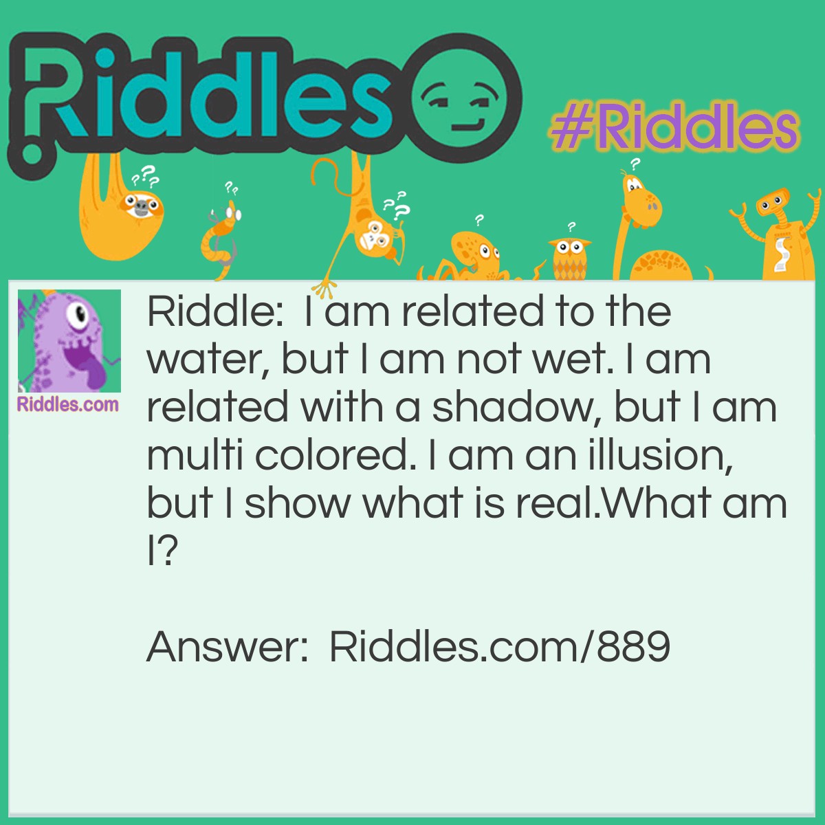 Riddle: I am related to the water, but I am not wet. I am related with a shadow, but I am multi colored. I am an illusion, but I show what is real.
What am I? Answer: A mirror!