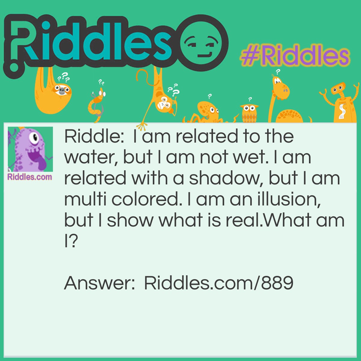 Riddle: I am related to the water, but I am not wet. I am related to a shadow, but I am multi-colored. I am an illusion, but I show what is real.
What am I? Answer: A mirror!