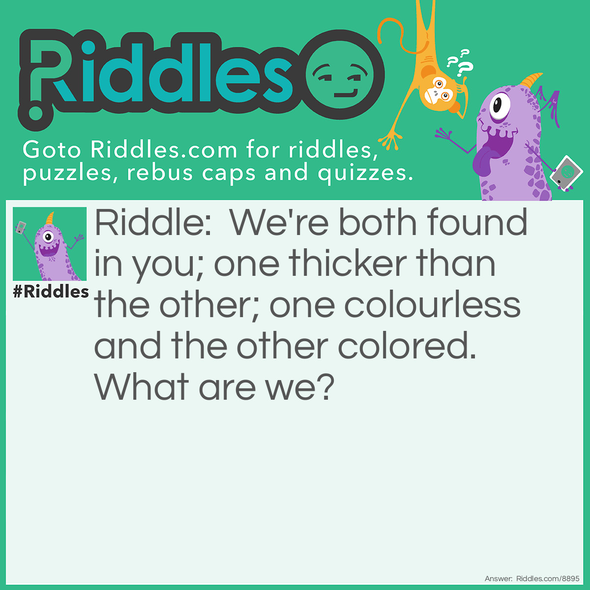 Riddle: We're both found in you; one thicker than the other; one colourless and the other colored. What are we? Answer: Water and blood.