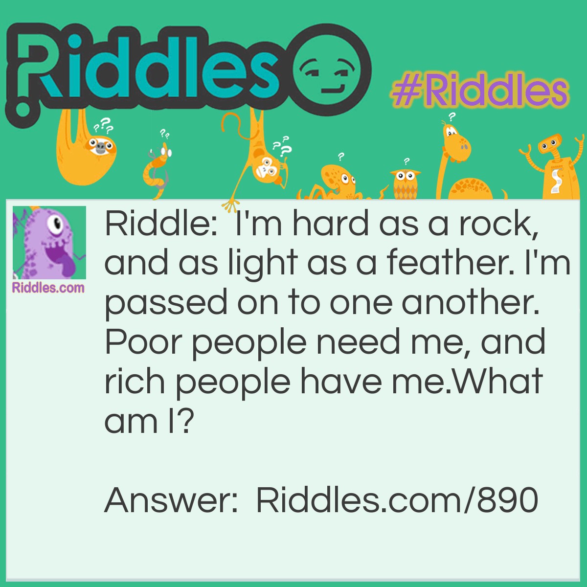 Riddle: I'm hard as a rock, and as light as a feather. I'm passed on to one another. Poor people need me, and rich people have me.
What am I? Answer: Money.