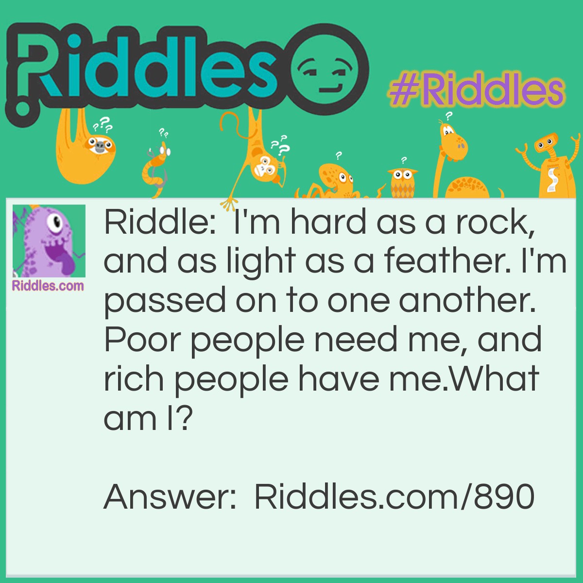 Riddle: I'm hard as a rock, and as light as a feather. I'm passed on to one another. Poor people need me, and rich people have me.
What am I? Answer: Money.