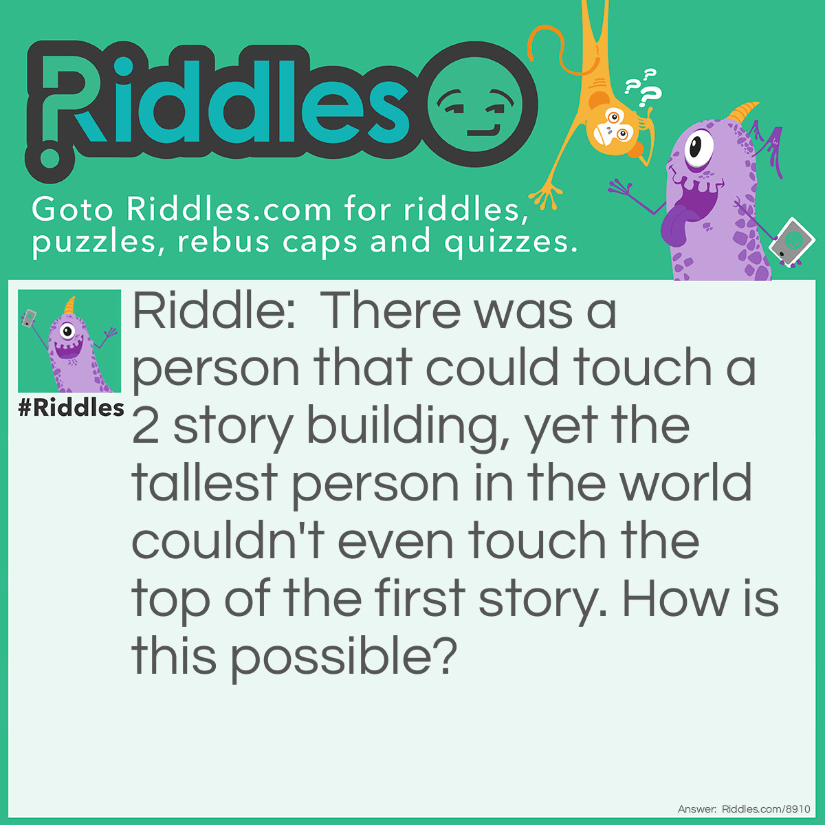 Riddle: There was a person that could touch a 2 story building, yet the tallest person in the world couldn't even touch the top of the first story. How is this possible? Answer: It was a giraffe, not a person and the giraffe's name is a person.