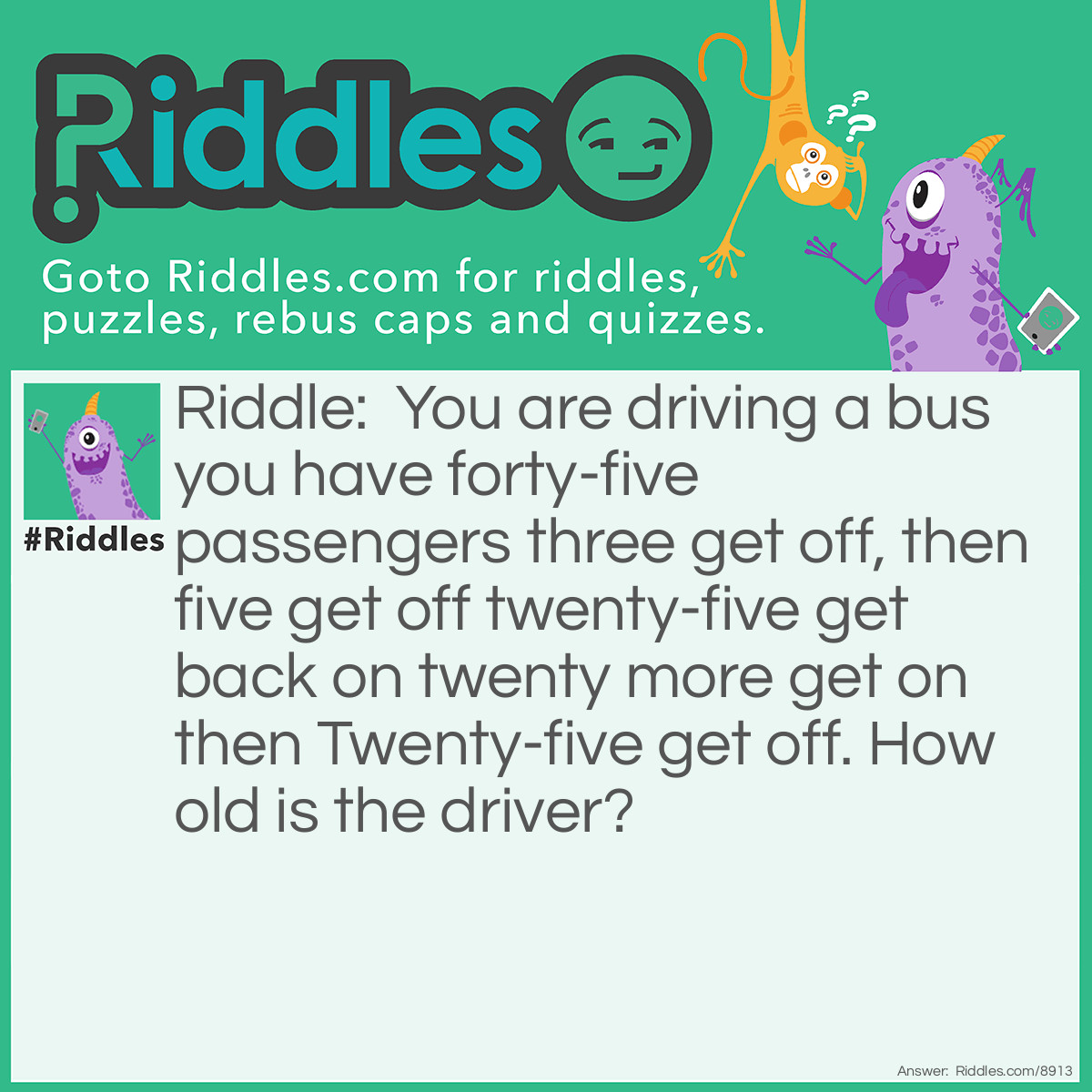 Riddle: You are driving a bus you have forty-five passengers three get off, then five get off twenty-five get back on twenty more get on then Twenty-five get off. How old is the driver? Answer: Your age, you’re the bus driver!