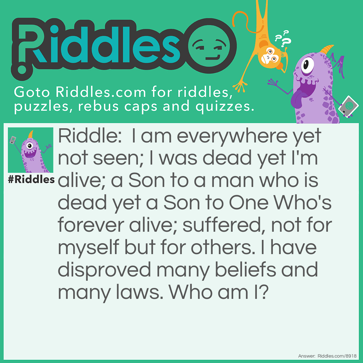 Riddle: I am everywhere yet not seen; I was dead yet I'm alive; a Son to a man who is dead yet a Son to One Who's forever alive; suffered, not for myself but for others. I have disproved many beliefs and many laws. Who am I? Answer: Jesus Christ.
