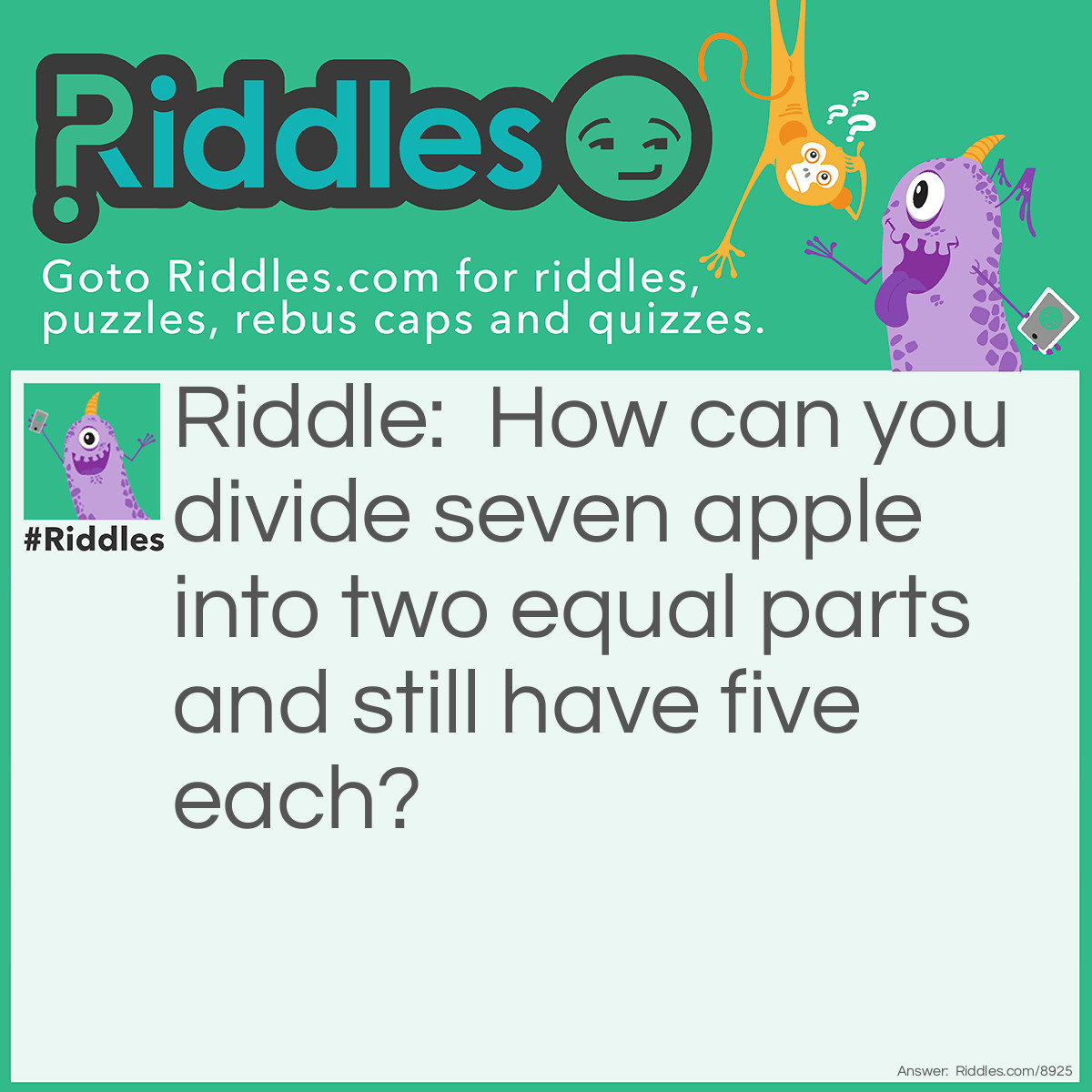 Riddle: How can you divide seven apple into two equal parts and still have five each? Answer: It's to separate the phrase, "seven apple" into two: 'seven' and 'apple', each having five letters! Got it?