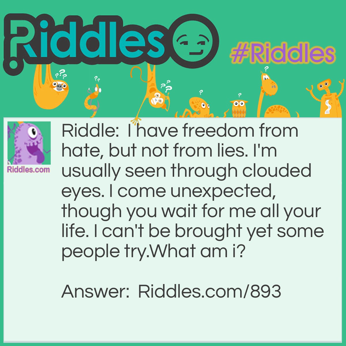 Riddle: I have freedom from hate, but not from lies. I'm usually seen through clouded eyes. I come unexpected, though you wait for me all your life. I can't be brought yet some people try. 
What am I? Answer: I am true love.