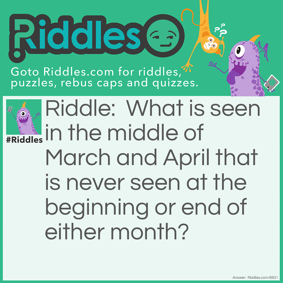 Riddle: What is seen in the middle of March and April that is never seen at the beginning or end of either month? Answer: The letter R. It is in the middle of both of there names.