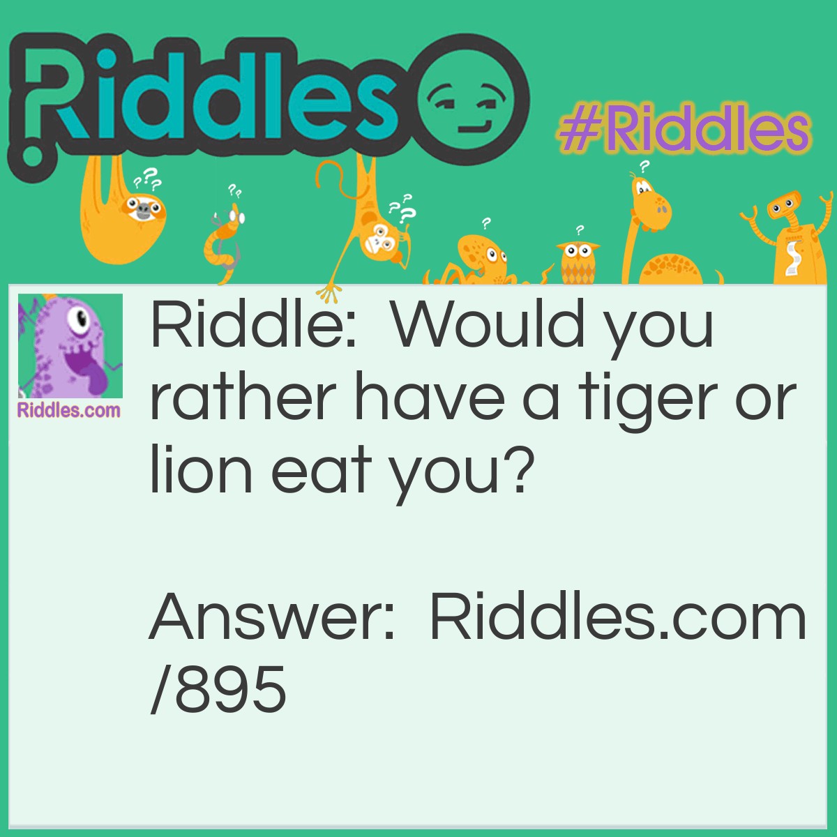 Riddle: Would you rather have a tiger or lion eat you? Answer: I'd rather have the tiger eat the lion.