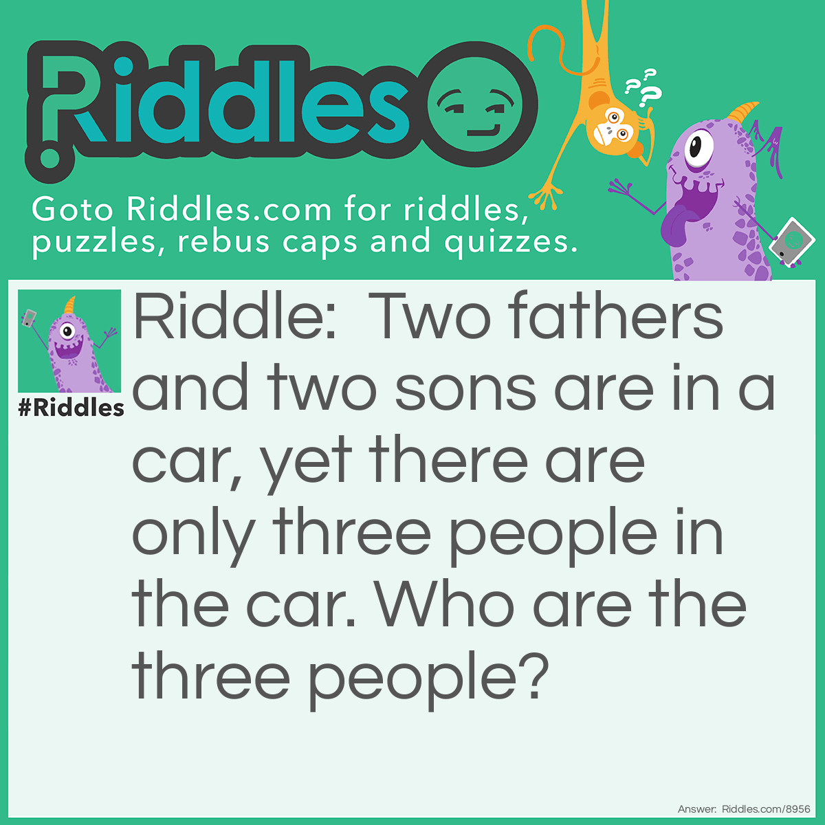 Riddle: Two fathers and two sons are in a car, yet there are only three people in the car. Who are the three people? Answer: Grandfather, father, and son.