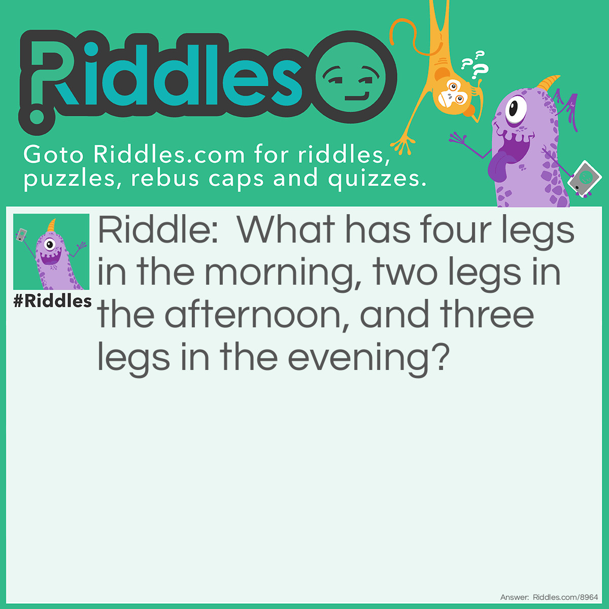 Riddle: What has four legs in the morning, two legs in the afternoon, and three legs in the evening? Answer: A human being. In the beginning of it’s life, it is a baby, and crawls on four legs. In the middle of it’s life, it is a adult, child, preteen, teen, or young adult, and walks on two legs. In the end of it’s life, it is a old human being, and might need a cane to walk, so it has three legs.