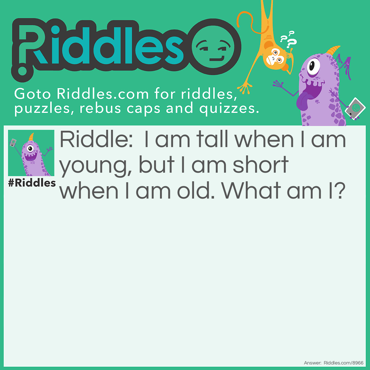 Riddle: I am tall when I am young, but I am short when I am old. What am I? Answer: A candle. Think: a candle is tall when it is new or young. Then, a candle is short when it starts to melt.