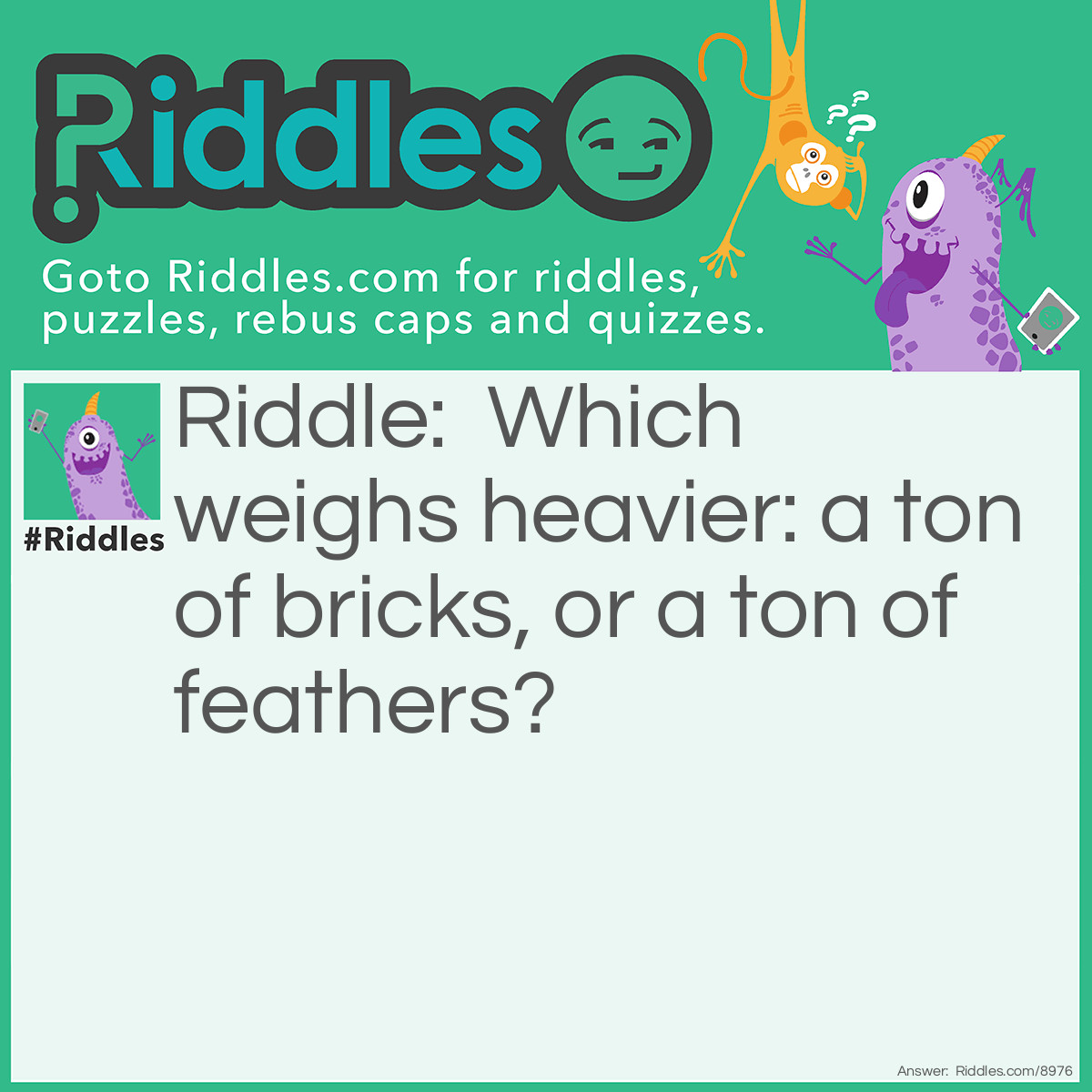 Riddle: Which weighs heavier: a ton of bricks, or a ton of feathers? Answer: Neither, they both weigh a ton.