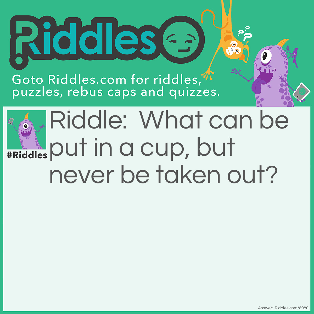 Riddle: What can be put in a cup, but never be taken out? Answer: A crack.