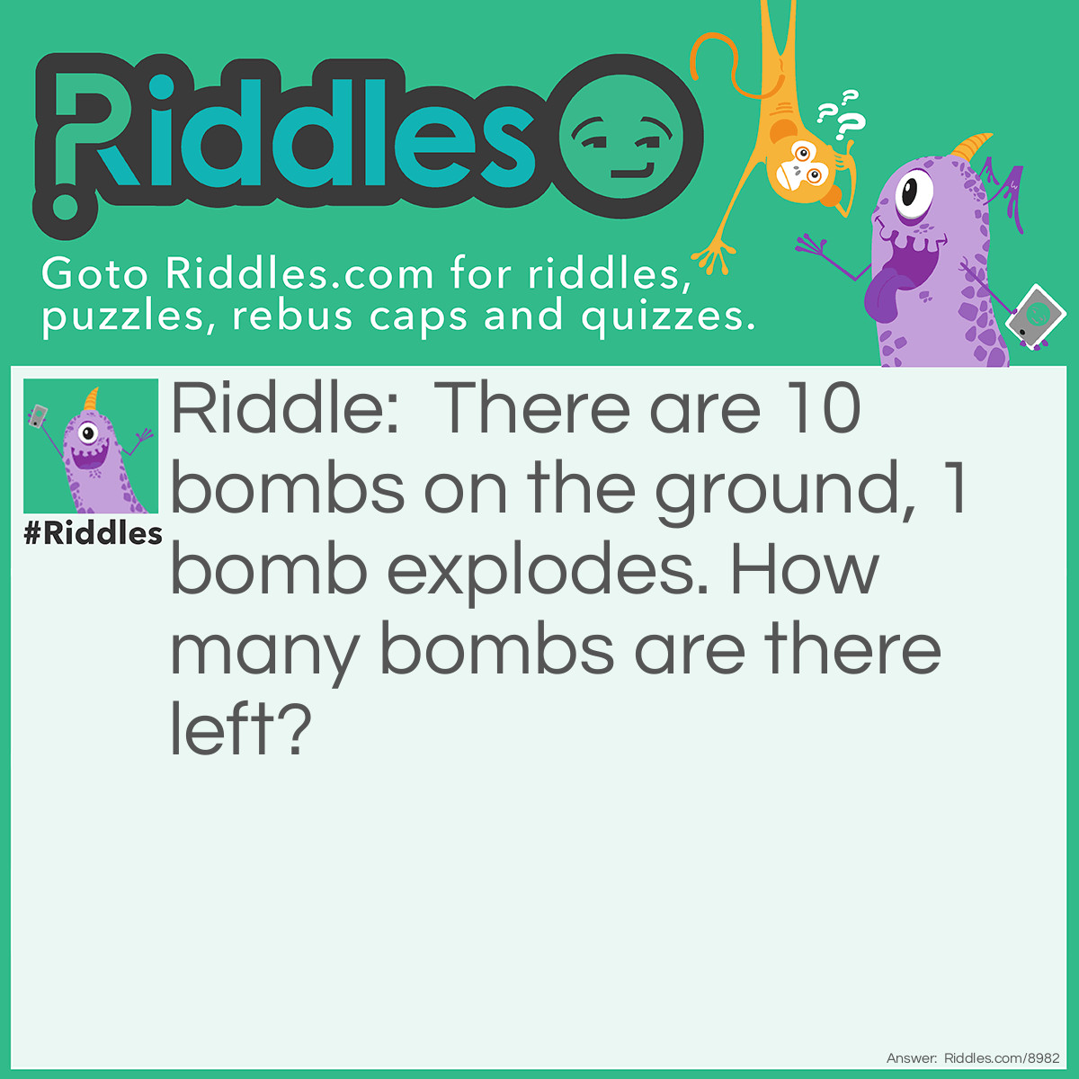 Riddle: There are 10 bombs on the ground, 1 bomb explodes. How many bombs are there left? Answer: None. Because when that 1 bomb exploded, it caused the rest of the Bombs to explode too.