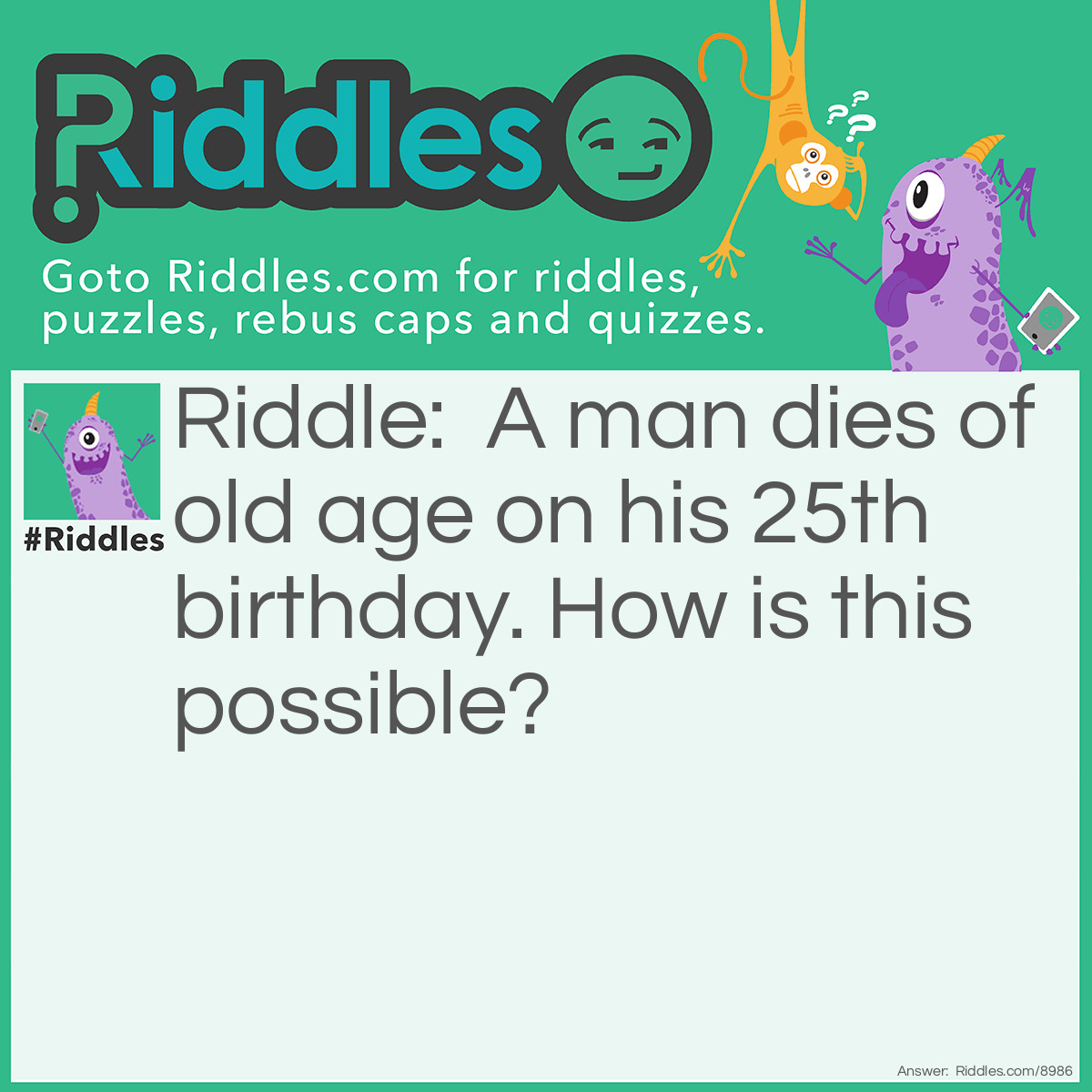 Riddle: A man dies of old age on his 25th birthday. How is this possible? Answer: He was born on February 29.