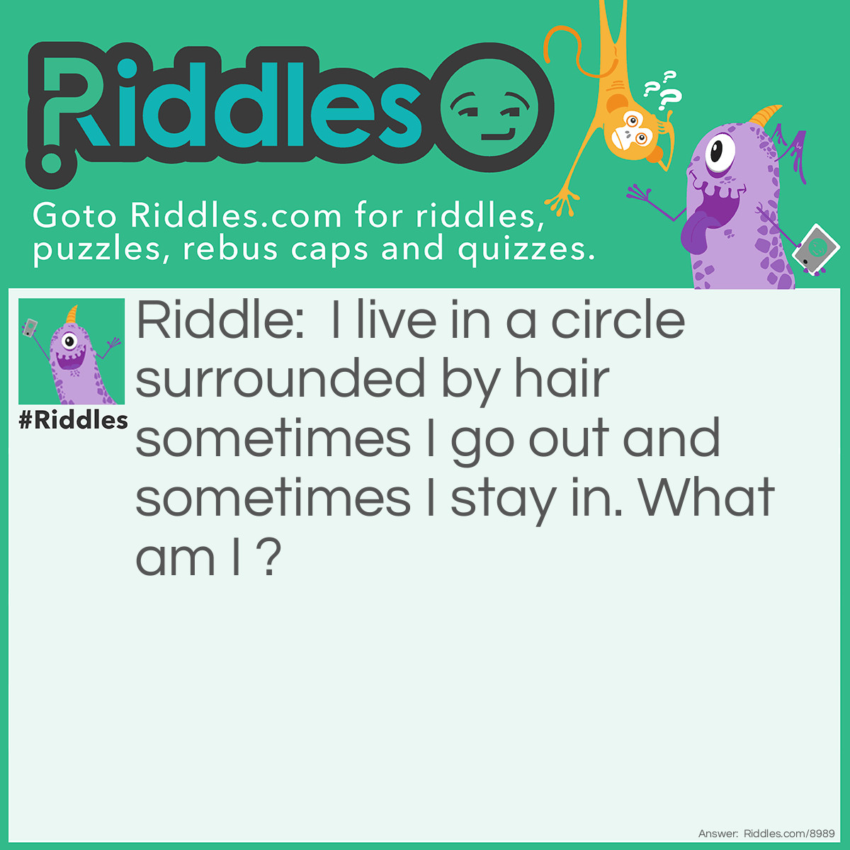 Riddle: I live in a circle surrounded by hair sometimes I go out and sometimes I stay in. What am I? Answer: A Belly Button