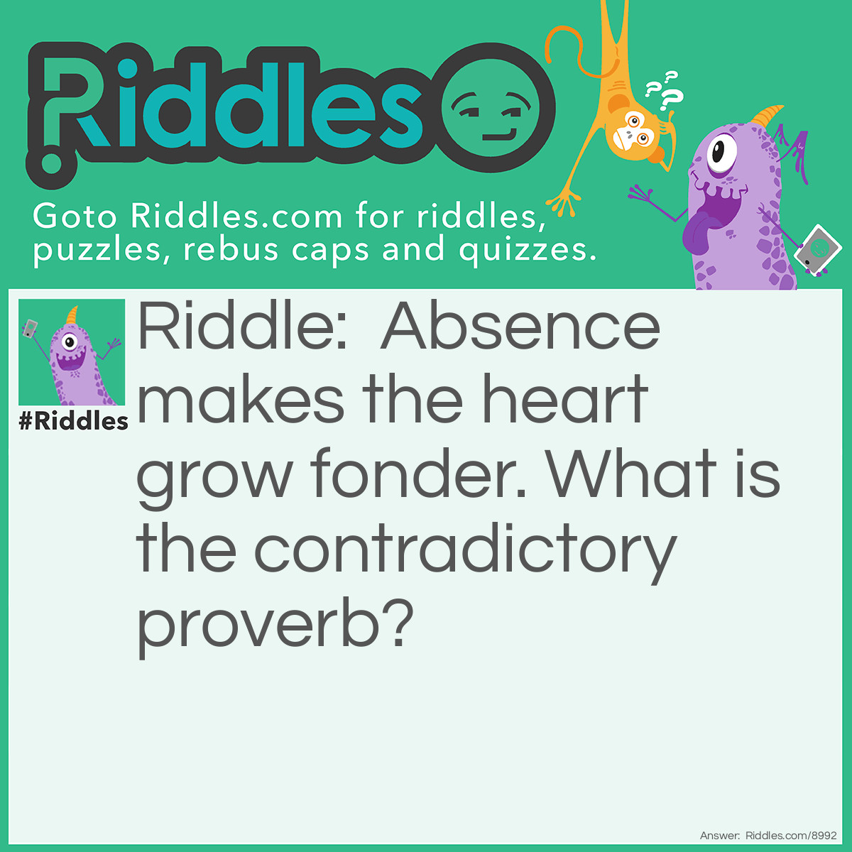 Riddle: Absence makes the heart grow fonder. What is the contradictory proverb? Answer: Out of sight, out of mind