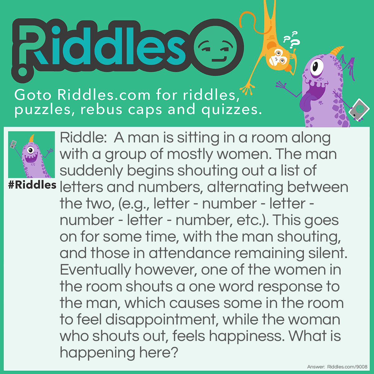 Riddle: A man is sitting in a room along with a group of mostly women. The man suddenly begins shouting out a list of letters and numbers, alternating between the two, (e.g., letter - number - letter - number - letter - number, etc.). This goes on for some time, with the man shouting, and those in attendance remaining silent. Eventually however, one of the women in the room shouts a one word response to the man, which causes some in the room to feel disappointment, while the woman who shouts out, feels happiness. What is happening here? Answer: The man is calling a Bingo Game for a group of mostly women. The woman who shouts out says, "Bingo!", and feels happy, while the rest of the people feel disappointment.