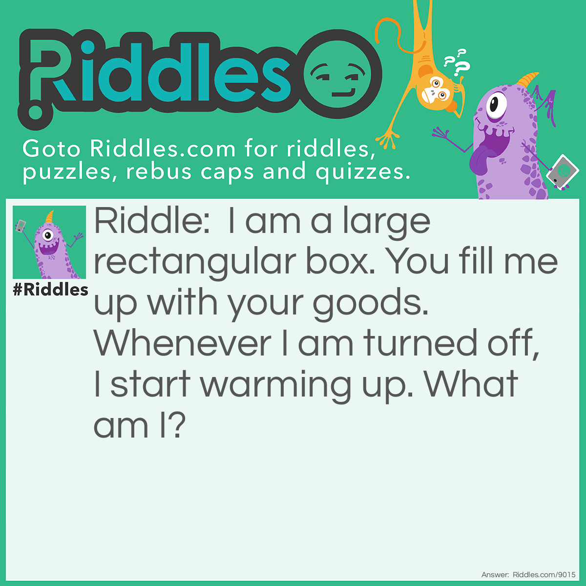 Riddle: I am a large rectangular box. You fill me up with your goods. Whenever I am turned off, I start warming up. What am I? Answer: I am a refrigerator.