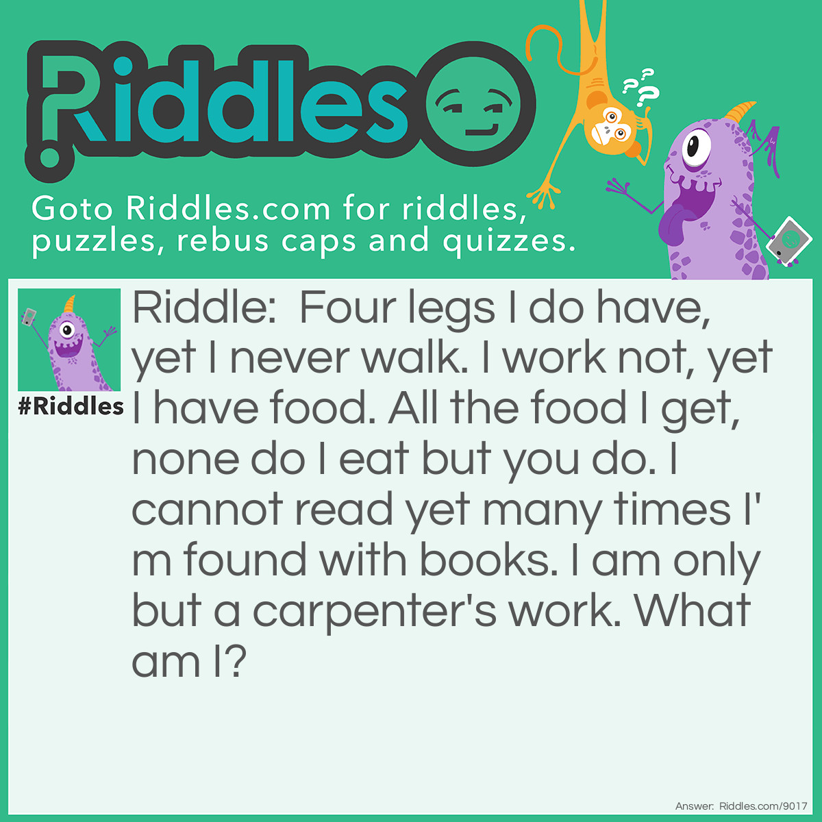 Riddle: Four legs I do have, yet I never walk. I work not, yet I have food. All the food I get, none do I eat but you do. I cannot read yet many times I'm found with books. I am only but a carpenter's work. What am I? Answer: A table.