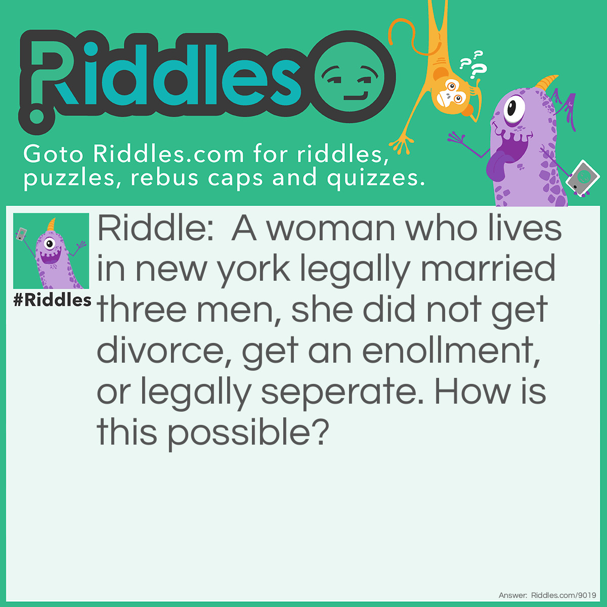 Riddle: A woman who lives in new york legally married three men, she did not get divorce, get an enollment, or legally seperate. How is this possible? Answer: Poligamy.