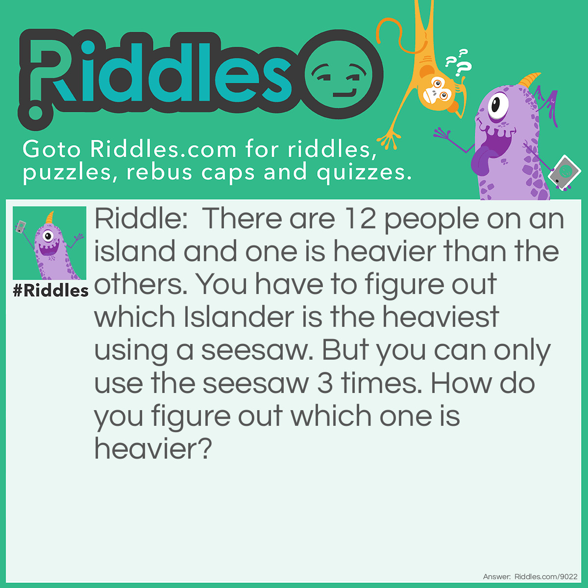 Riddle: There are 12 people on an island and one is heavier than the others. You have to figure out which Islander is the heaviest using a seesaw. But you can only use the seesaw 3 times. How do you figure out which one is heavier? Answer: First, you do six and six. If one of the six is heavier, then you do three and three. Then if one of the three is heavier than you do one and one. If the second or first one on the seesaw on heavier, than that is the answer. But if none of them are heavier then you know that the one that is not on the seesaw is heavier.