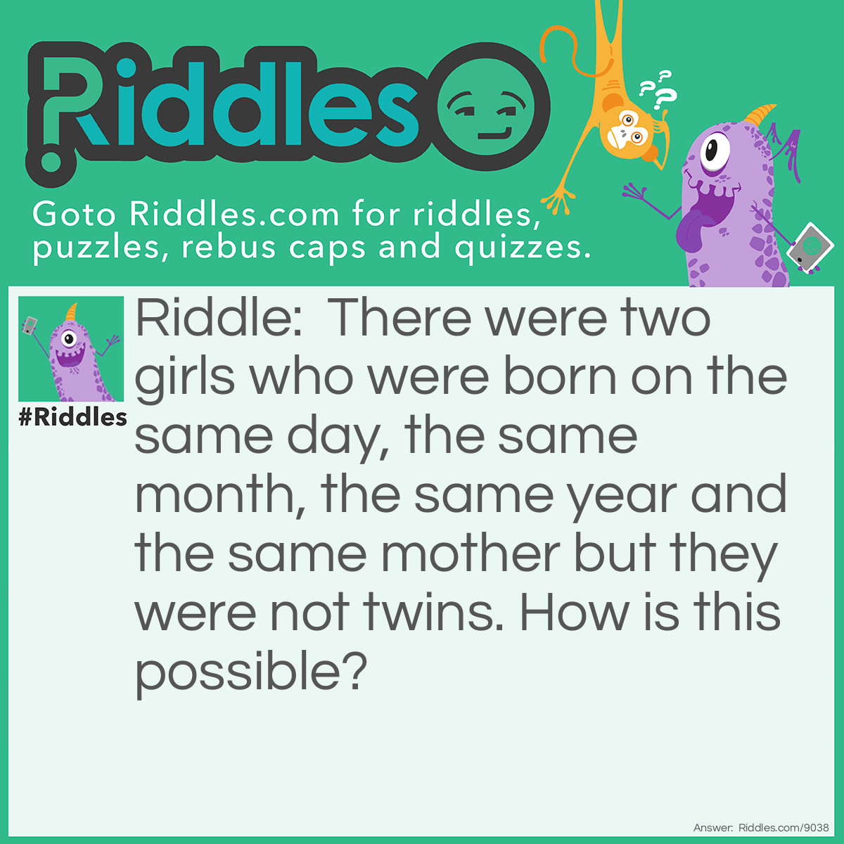 Riddle: There were two girls who were born on the same day, the same month, the same year and the same mother but they were not twins. How is this possible? Answer: The girls were two from triplets.