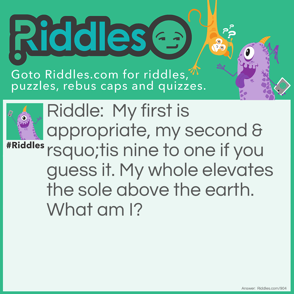 Riddle: My first is appropriate, my second 'tis nine to one if you guess it. My whole elevates the sole above the earth. What am I? Answer: Pat-ten.
